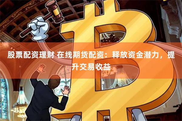 股票配资理财 在线期货配资：释放资金潜力，提升交易收益