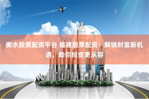 衡水股票配资平台 福建股票配资：解锁财富新机遇，助你投资更从容