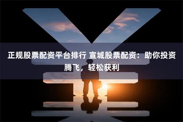 正规股票配资平台排行 宣城股票配资：助你投资腾飞，轻松获利