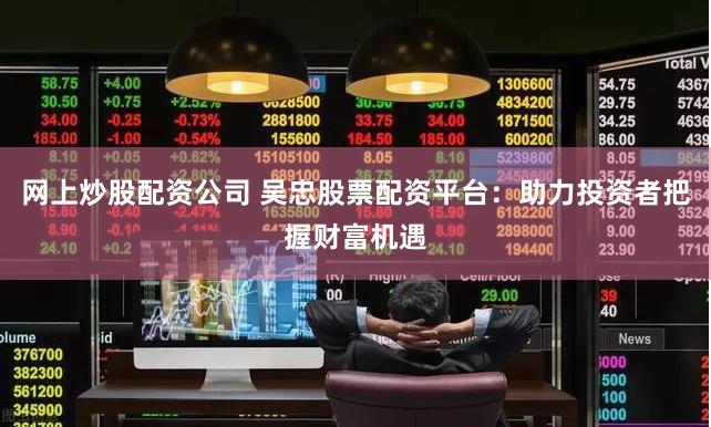 网上炒股配资公司 吴忠股票配资平台：助力投资者把握财富机遇