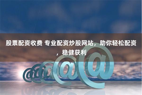 股票配资收费 专业配资炒股网站，助你轻松配资，稳健获利