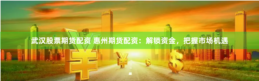 武汉股票期货配资 惠州期货配资：解锁资金，把握市场机遇