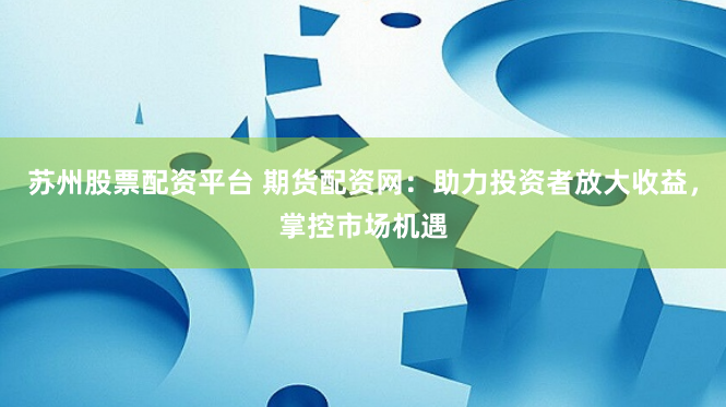 苏州股票配资平台 期货配资网：助力投资者放大收益，掌控市场机遇