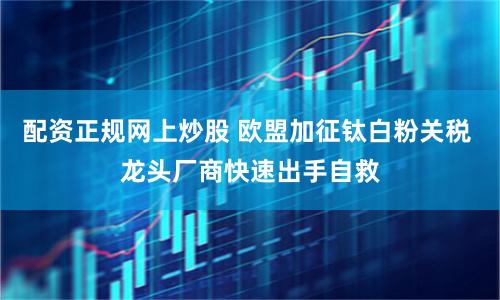 配资正规网上炒股 欧盟加征钛白粉关税 龙头厂商快速出手自救