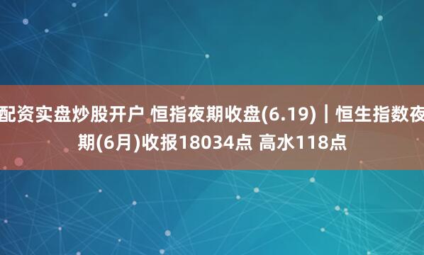 配资实盘炒股开户 恒指夜期收盘(6.19)︱恒生指数夜期(6月)收报18034点 高水118点
