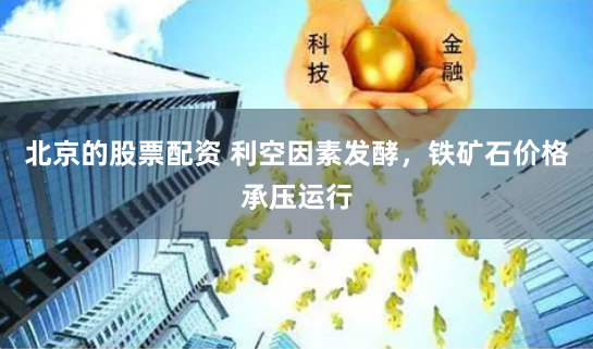 北京的股票配资 利空因素发酵，铁矿石价格承压运行