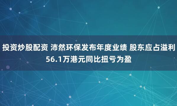 投资炒股配资 沛然环保发布年度业绩 股东应占溢利56.1万港元同比扭亏为盈