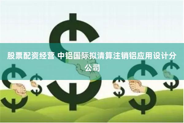 股票配资经营 中铝国际拟清算注销铝应用设计分公司