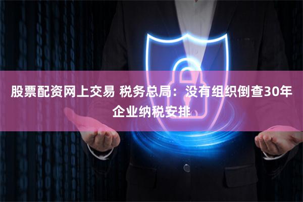 股票配资网上交易 税务总局：没有组织倒查30年企业纳税安排