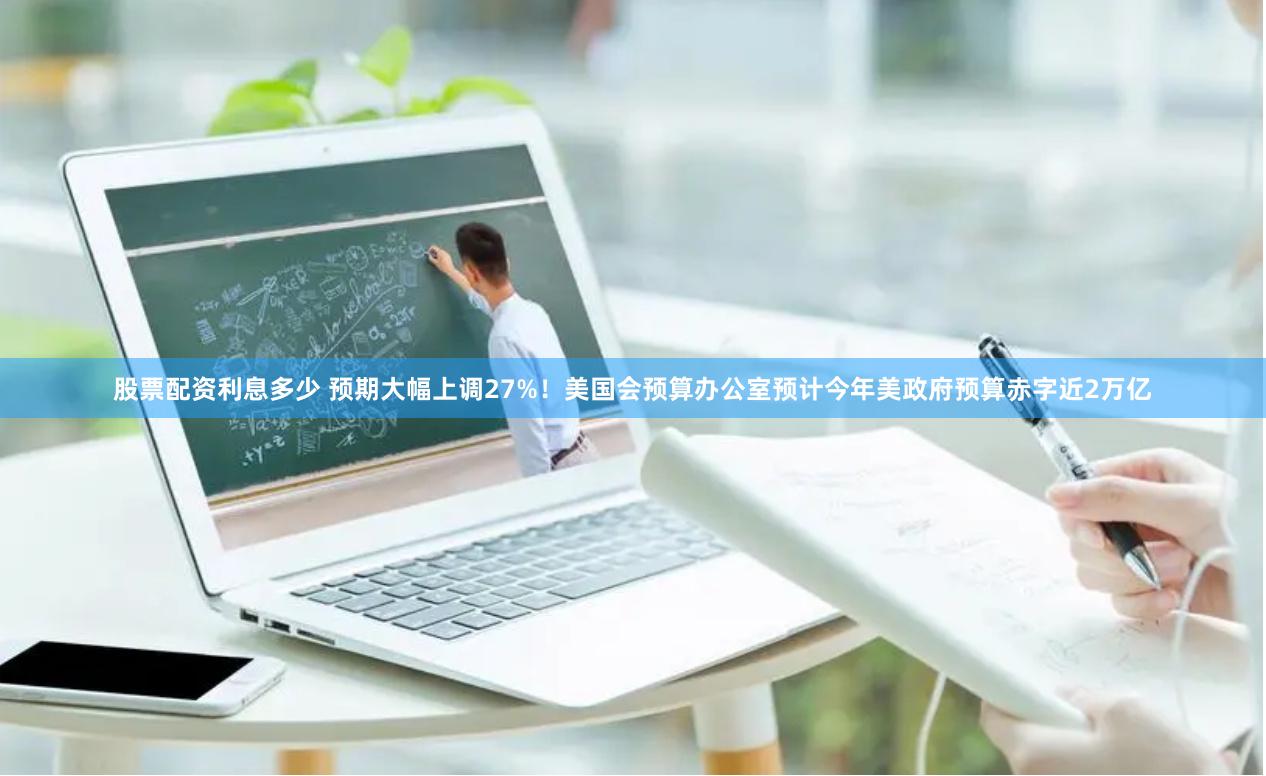 股票配资利息多少 预期大幅上调27%！美国会预算办公室预计今年美政府预算赤字近2万亿