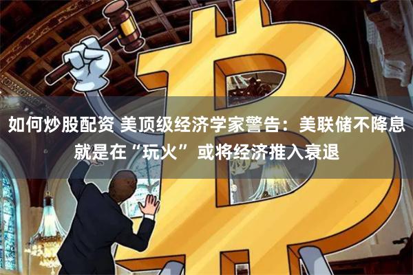 如何炒股配资 美顶级经济学家警告：美联储不降息就是在“玩火” 或将经济推入衰退
