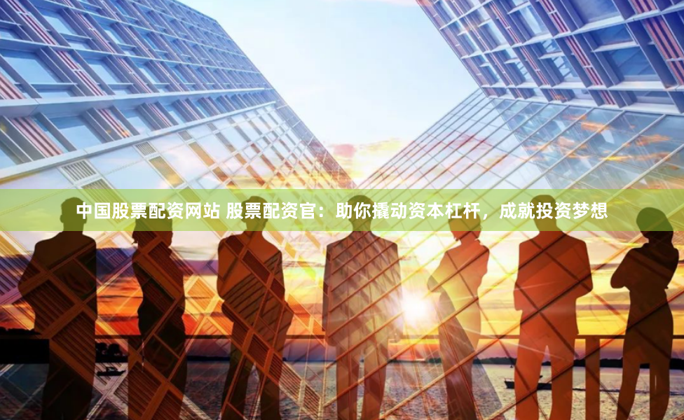 中国股票配资网站 股票配资官：助你撬动资本杠杆，成就投资梦想